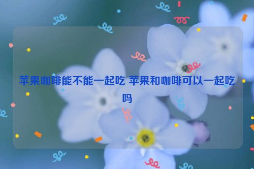 苹果咖啡能不能一起吃 苹果和咖啡可以一起吃吗