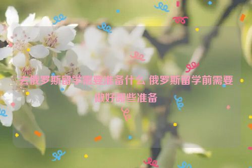 去俄罗斯留学需要准备什么 俄罗斯留学前需要做好哪些准备