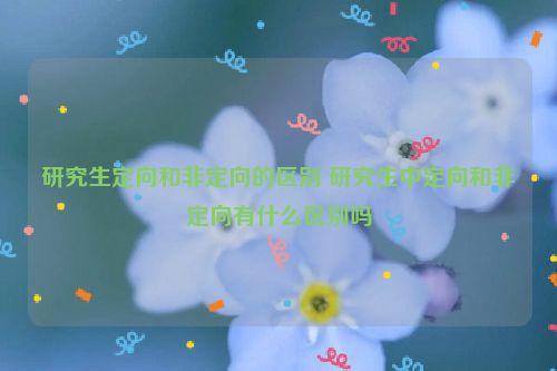 研究生定向和非定向的区别 研究生中定向和非定向有什么区别吗