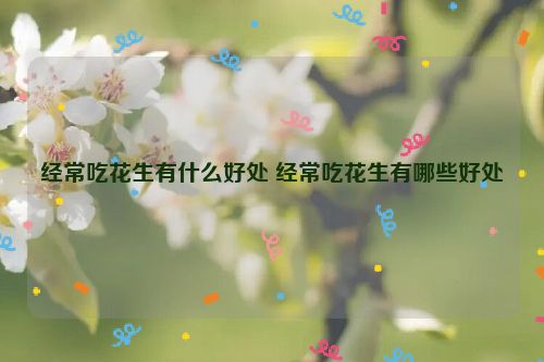 经常吃花生有什么好处 经常吃花生有哪些好处