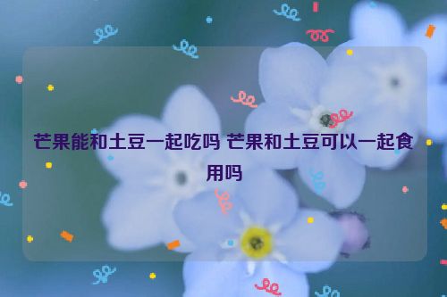 芒果能和土豆一起吃吗 芒果和土豆可以一起食用吗