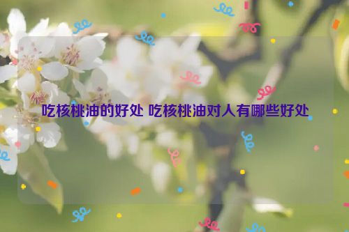 吃核桃油的好处 吃核桃油对人有哪些好处