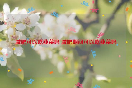 减肥可以吃韭菜吗 减肥期间可以吃韭菜吗