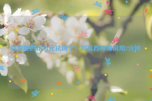 别傻傻的花万元祛斑了！阿莫西林睡前用2分钟...