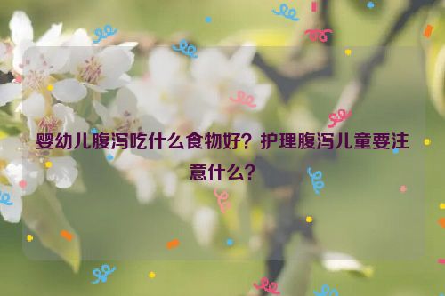 婴幼儿腹泻吃什么食物好？护理腹泻儿童要注意什么？