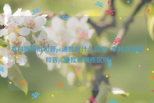 本科提前批和普pǔ通批有什么区别? 本科提前批和普pǔ通批有哪些区别