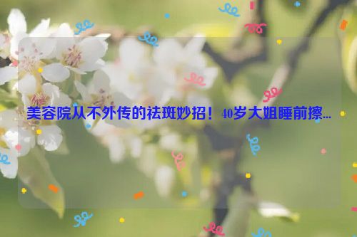 美容院从不外传的祛斑妙招！40岁大姐睡前擦...