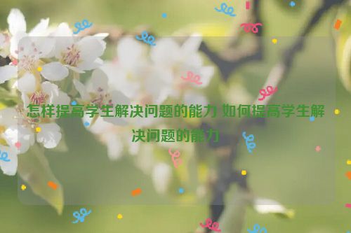 怎样提高学生解决问题的能力 如何提高学生解决问题的能力