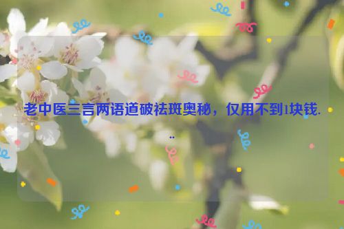 老中医三言两语道破祛斑奥秘，仅用不到1块钱...